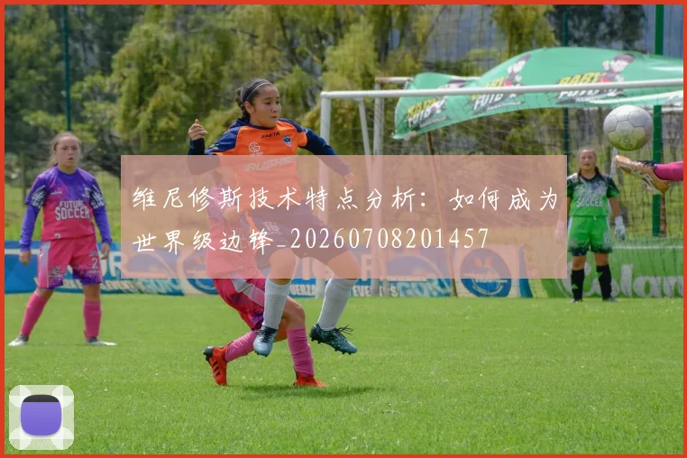 维尼修斯技术特点分析：如何成为世界级边锋_20260708201457