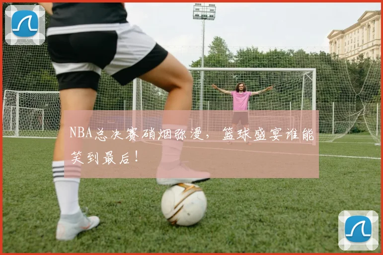 NBA总决赛硝烟弥漫,篮球盛宴谁能笑到最后!