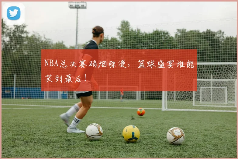 NBA总决赛硝烟弥漫，篮球盛宴谁能笑到最后！