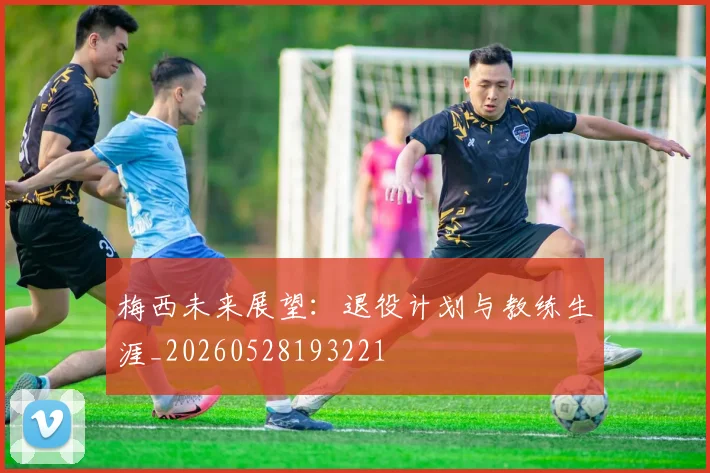 梅西未来展望:退役计划与教练生涯_20260528193221