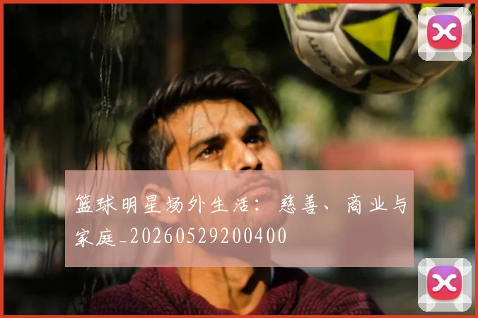 篮球明星场外生活：慈善、商业与家庭_20260529200400