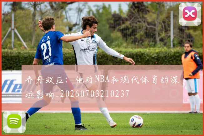 乔丹效应：他对NBA和现代体育的深远影响_20260703210237