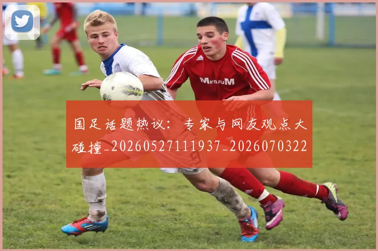 国足话题热议：专家与网友观点大碰撞_20260527111937_20260703224444_20260719165405
