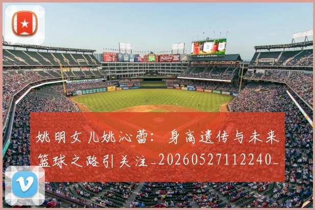 姚明女儿姚沁蕾:身高遗传与未来篮球之路引关注_20260527112240_20260703232703