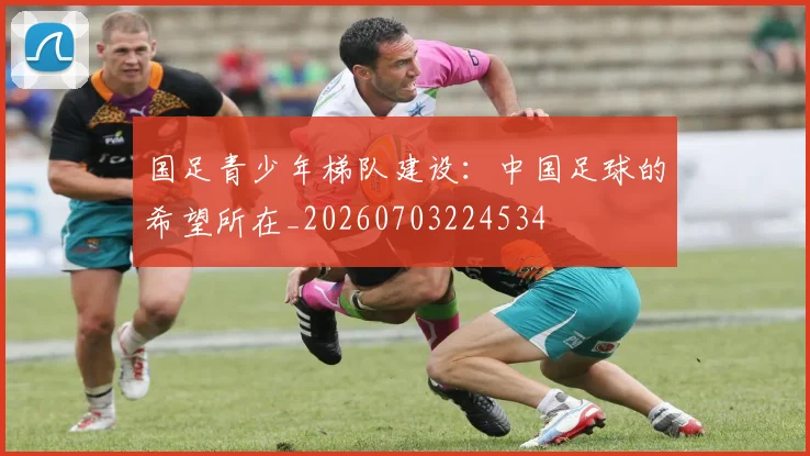 国足青少年梯队建设：中国足球的希望所在_20260703224534