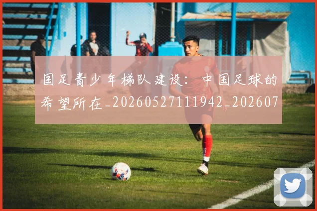 国足青少年梯队建设:中国足球的希望所在_20260527111942_20260703224535