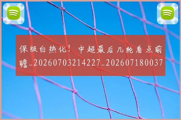 保级白热化！中超最后几轮看点前瞻_20260703214227_20260718003703