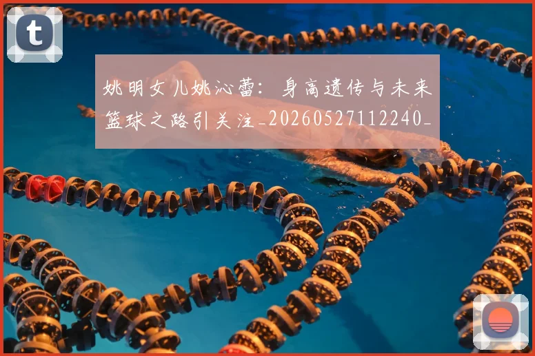 姚明女儿姚沁蕾：身高遗传与未来篮球之路引关注_20260527112240_20260703232703