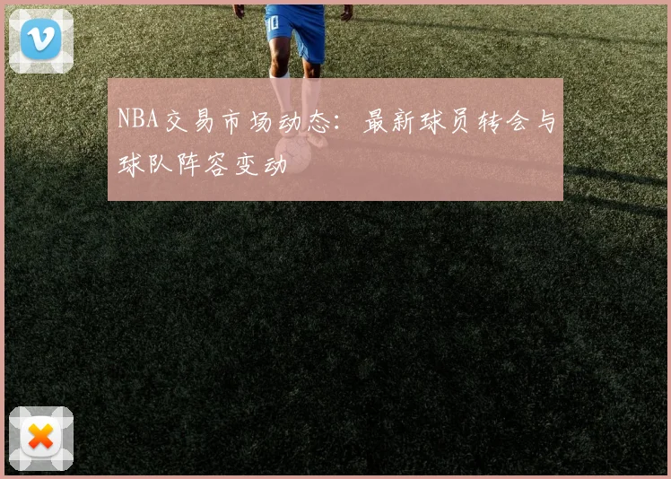 NBA交易市场动态:最新球员转会与球队阵容变动