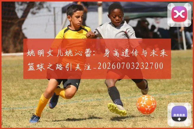 姚明女儿姚沁蕾:身高遗传与未来篮球之路引关注_20260703232700