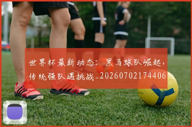 世界杯最新动态：黑马球队崛起，传统强队遇挑战_20260702174406