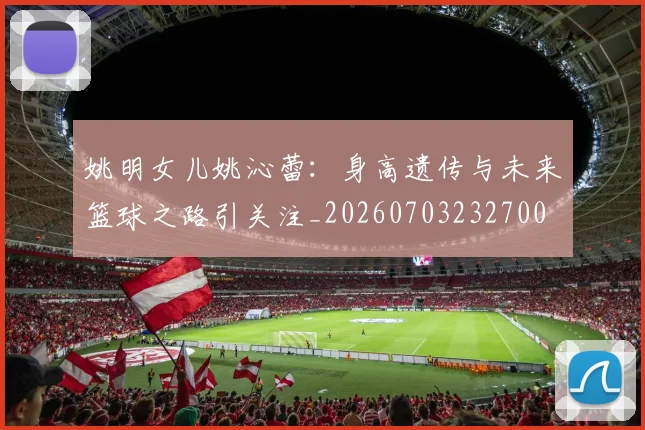 姚明女儿姚沁蕾:身高遗传与未来篮球之路引关注_20260703232700