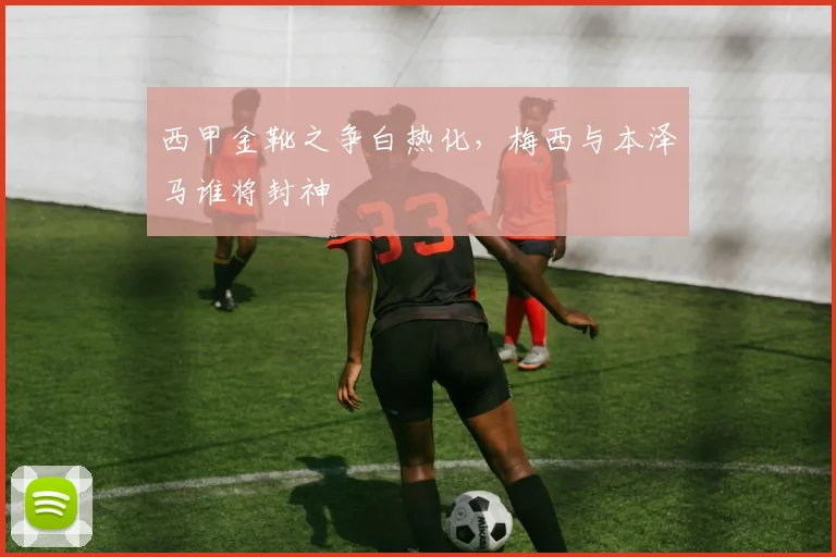 西甲金靴之争白热化，梅西与本泽马谁将封神