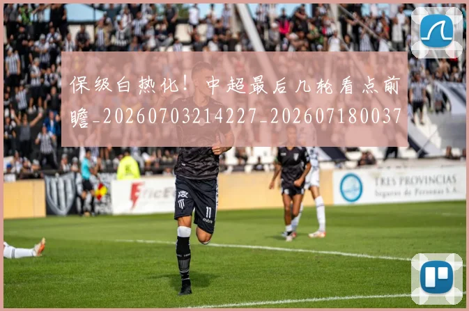 保级白热化!中超最后几轮看点前瞻_20260703214227_20260718003703