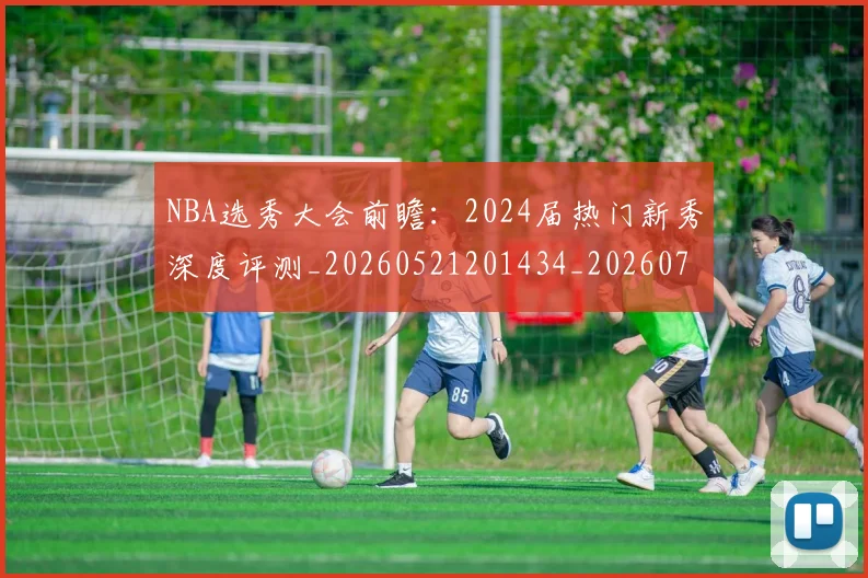 NBA选秀大会前瞻:2024届热门新秀深度评测_20260521201434_20260714214715