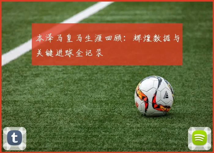 本泽马皇马生涯回顾:辉煌数据与关键进球全记录