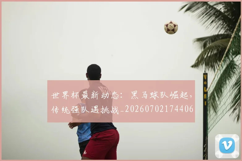 世界杯最新动态:黑马球队崛起,传统强队遇挑战_20260702174406