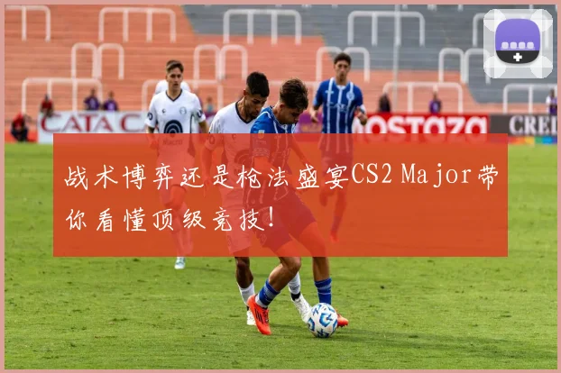 战术博弈还是枪法盛宴CS2 Major带你看懂顶级竞技！