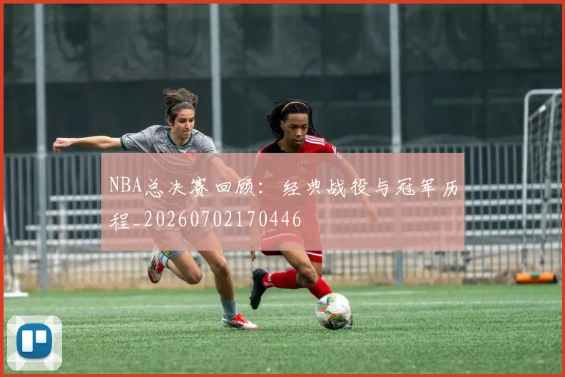 NBA总决赛回顾：经典战役与冠军历程_20260702170446