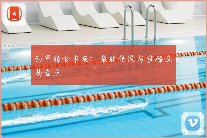 西甲转会市场：最新传闻与重磅交易盘点
