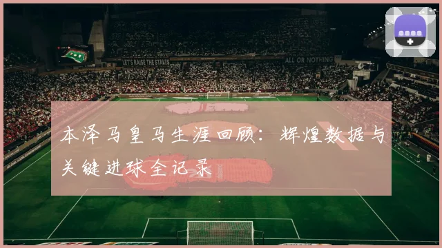 本泽马皇马生涯回顾:辉煌数据与关键进球全记录