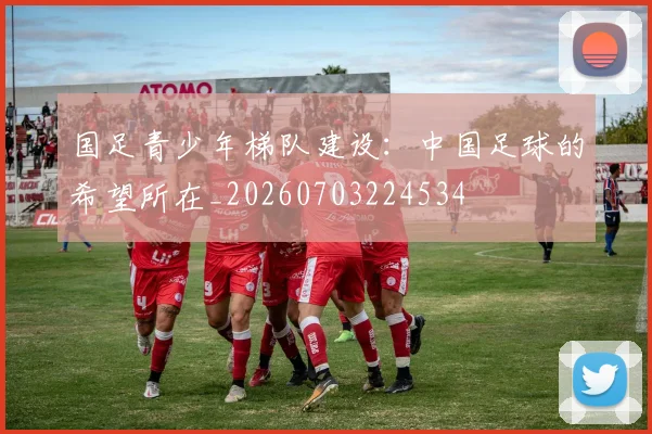 国足青少年梯队建设:中国足球的希望所在_20260703224534