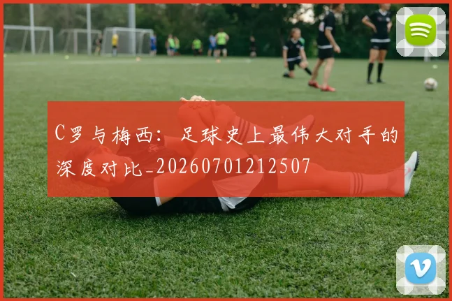C罗与梅西：足球史上最伟大对手的深度对比_20260701212507