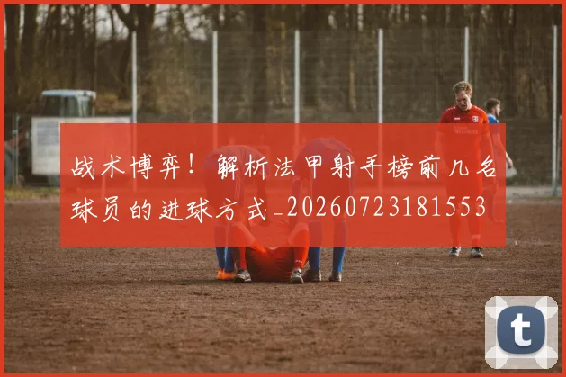 战术博弈!解析法甲射手榜前几名球员的进球方式_20260723181553